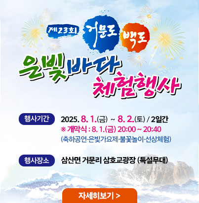 제23회 거문도 백도 은빛바다 체험행사 행사기간 2025. 8. 1.(금) ~ 8. 2.(토) / 2일간 ※ 개막식 : 8. 1.(금) 20:00 ~ 20:40 (축하공연·은빛가요제·불꽃놀이·선상체험) 행사장소 삼산면 거문리 상호교광장 (특설무대)