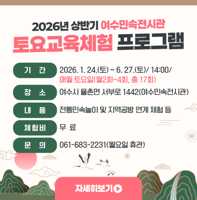 2026년 상반기 여수민속전시관 토요교육체험 프로그램 ◎ 기 간 : 2026. 1. 24.(토) ~ 6. 27.(토)/ 14:00/ 매월 토요일(월2회~4회, 총 17회) ◎ 장 소 : 여수시 율촌면 서부로 1442(여수민속전시관) ◎ 내 용 : 전통민속놀이 및 지역공방 연계 체험 등 ◎ 체 험 비 : 무 료 ◎ 문 의 : 061-683-2231(월요일 휴관) 자세히보기