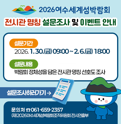 2026여수세계섬박람회 전시관 명칭 설문조사 및 이벤트 안내 설문기간 : 2025. 1. 30.(금) 09:00 ~ 2. 6.(금) 18:00 설문내용 : 박람회 정체성을 담은 전시관 명칭 선호도 조사 문 의 처 : 061-659-2357 ((재)2026여수세계섬박람회조직위원회 전시연출부) 설문하러가기