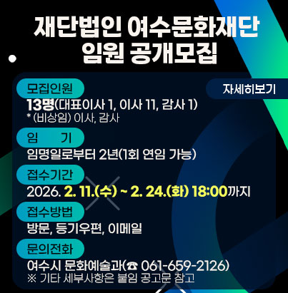 공모명: 재단법인 여수문화재단 임원 공개모집 모집인원: 13명(대표이사 1, 이사 11, 감사 1) * (비상임) 이사, 감사 임기: 임명일로부터 2년(1회 연임 가능) 접수기간: 2026. 2. 11.(수) ~ 2. 24.(화) 18:00까지 접수방법: 방문, 등기우편, 이메일 문의전화: 여수시 문화예술과(☎ 061-659-2126) ※ 기타 세부사항은 붙임 공고문 참고