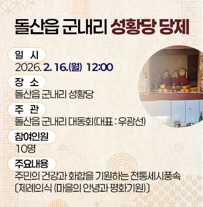 돌산읍 군내리 성황당 당제 ① 사 업 명 : 돌산읍 군내리 성황당 당제 ② 일 시 : 2026. 2. 16.(월) 12:00 ③ 장 소 : 돌산읍 군내리 성황당 ④ 주 관 : 돌산읍 군내리 대동회(대표 : 우광선) ⑤ 참여인원 : 10명 ⑥ 주요내용 : 주민의 건강과 화합을 기원하는 전통세시풍속 〔제례의식 (마을의 안녕과 평화기원)〕