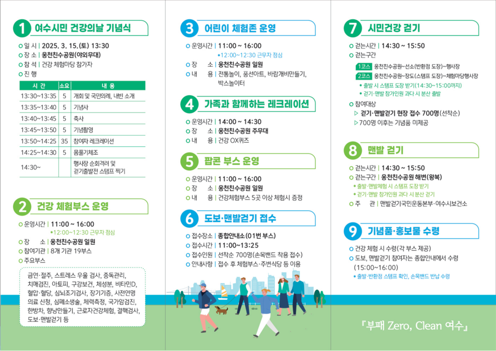 여수시민 건강일 기념식 2025. 3. 15.(금) 13:30, 장소: 웅천천수공원(야외무대), 건강 체험부스 참가자, 진행, 13:30~13:35 개회 및 국민의례, 내빈 소개, 13:35~13:50 기념사, 13:50~14:05 축사, 14:05~14:25 기념행사, 14:25~14:30 참여자 레크리에이션, 14:30~ 물품제공, 행사장 순회촬영 및 참가자별 선물 찍기, 건강 체험부스 운영 11:00~16:00, 12:00~12:30 근무자 점심, 장소: 웅천천수공원 일원, 내: 8개 기관 19부스, 주무부서, 어린이 체험존 운영 11:00~16:00, 12:00~12:30 근무자 점심, 장소: 웅천천수공원 일원, 내: 전통놀이, 풍선아트, 바람개비 만들기, 박스리터, 가족과 함께하는 레크리에이션 14:00~14:30, 장소: 웅천천수공원 주무대, 용: 건강 OX 퀴즈, 팔꿈치 부스 운영 11:00~16:00, 장소: 웅천천수공원 일원, 내: 건강체험부스 5곳 이상 체험식 증정, 도보·맨발걷기 접수, 접수장소: 종합안내소(01번 부스), 접수시간: 11:00~13:25, 접수인원: 선착순 700명(손목밴드 착용 접수), 안내사항: 접수 후 체험부스·주변시설 등 이용, 시민건강 걷기 14:30~15:50, 건너구간: 웅천천수공원~넓은(반대편 도장)~행사장, 2구간: 웅천천수공원~광도(스탠드 도장)~체험마당 행사장, 참여자: 맨발걷기 현장 접수 700명(선착순), 700명 이후는 기념품 미제공, 맨발 걷기 14:30~15:50, 건너구간: 웅천천수공원 해변(북쪽), 참여: 맨발걷기 시 시트 받기, 기념품·홍보물 수령, 건강 체험 시 수령(각 부스 제공), 도보, 맨발걷기 참여자 중 안내에서 수령 15:00~16:00, 출처: 반찬형 스티프 핀, 손목밴드 반납 수령, 부패 Zero, Clean 여수.