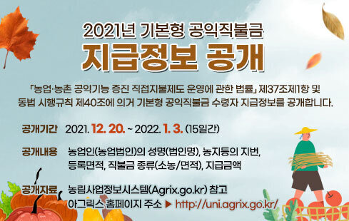 2021년 기본형 공익직불금 지급정보 공개 「농업·농촌 공익기능 증진 직접지불제도 운영에 관한 법률」제37조제1항 및 동법 시행규칙 제40조에 의거 기본형 공익직불금 수령자 지급정보를 공개합니다. 공개기간 : 2021. 12. 20. ~ 2022. 1. 3.(15일간) 공개내용 : 농업인(농업법인)의 성명(법인명), 농지등의 지번, 등록면적, 직불금 종류(소농/면적), 지급금액  공개자료 : 농림사업정보시스템(Agrix.go.kr) 참고    - 아그릭스 홈페이지 주소 ▶  http://uni.agrix.go.kr/