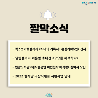 짤막소식 - 엑스포아트갤러리<시대의 기록자 : 손상기&류인> 전시 | 달빛갤러리 이윤임 초대전 <고요를 채색하다> | 현암도서관 <매직컬공연 마법천사 매직킹> 참여자 모집 | 2022 한식당 국산식재료 지원사업 안내