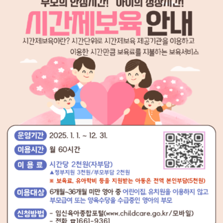 부모의 안심시간! 아이의 성장시간! 시간제보육 안내 시간제보육이란? 시간단위로 시간제보육 제공기관을 이용하고 이용한 시간만큼 보육료를 지불하는 보육서비스 운영기간 2025. 1. 1. ~ 12. 31. 이용시간 월 60시간 이용료 시간당 2천원(자부담) 정부지원 3천원/부모부담 2천원 ※ 보육료, 유아학비 등을 지원받는 아동은 전액 본인부담(5천원) 이용대상 6개월~36개월 미만 영아 중 어린이집, 유치원을 이용하지 않고 부모급여 또는 양육수당을 수급중인 영아의 부모 신청방법 임신육아종합포털(www.childcare.go.kr/모바일) - 전화 81661-9361