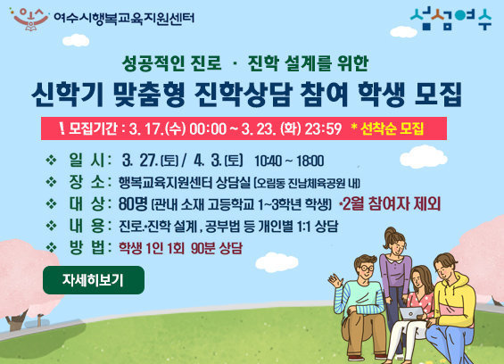 성공적 진로 진학 설계를 위한 신학기 맞춤형 진학상담 참여학생 모집 모집기간 : 3. 17.(수) 00:00 ~ 3. 23. (화) 23:59 * 선착순 모집 일시 : 3.27. (토) / 4. 3.(토) 10:40 ~ 18:00 장소 : 행복교육지원센터 상담실 (오림동 진남체육공원 내) 대상 : 80명 (관내 소재 고등학교 1~3학년 학생) * 2월 참여자 제외 내용 : 진로 진학 설계, 공부법 등 개인별 1:1 상담 방법 : 학생 1인 1회 90분 상담 자세히보기
