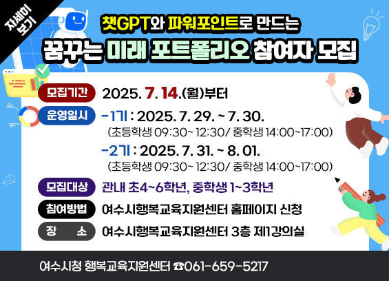 챗GPT와 파워포인트로 만드는 꿈꾸는 미래 포트폴리오 참여자 모집 * 모집기간 : 2025. 7. 14.(월)부터 * 운영일시 - 1기 : 2025. 7. 29. ~ 7. 30.(초등학생 09:30~ 12:30/ 중학생 14:00~17:00) - 2기 : 2025. 7. 30. ~ 8. 01.(초등학생 09:30~ 12:30/ 중학생 14:00~17:00) * 모집대상 : 관내 초4~6학년, 중학생 1~3학년 * 참여방법 : 여수시행복교육지원센터 홈페이지 신청 * 장 소 : 여수시행복교육지원센터 3층 제1강의실 여수시청 행복교육지원센터 ☎061-659-5217