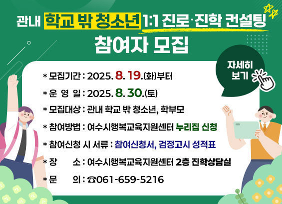 [관내 학교 밖 청소년 1:1 진로‧진학 컨설팅] 참여자 모집 * 모집기간 : 2025. 8. 19.(화)부터 * 운영일시 : 2025. 8. 30.(토) * 모집대상 : 관내 학교 밖 청소년, 학부모 * 참여방법 : 여수시행복교육지원센터 홈페이지 신청 * 참여신청 시 서류 : 참여신청서, 검정고시 성적표 * 장소 : 여수시행복교육지원센터 2층 진학상담실 * 문의 : ☎061-659-5216