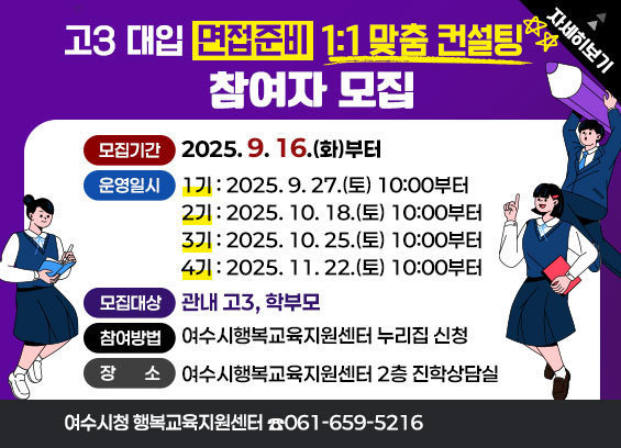 고3 대입 면접준비 1:1 맞춤 컨설팅 * 모집기간 : 2025. 9. 16.(화)부터 * 운영일시 - 1기 : 2025. 9. 27.(토) 10:00부터 - 2기 : 2025. 10. 18.(토) 10:00부터 - 3기 : 2025. 10. 25.(토) 10:00부터 - 4기 : 2025. 11. 22.(토) 10:00부터 * 모집대상 : 관내 고3, 학부모 * 참여방법 : 여수시행복교육지원센터 누리집 신청 * 장소 : 여수시행복교육지원센터 2층 진학상담실 * 문의 : ☎061-659-5216 자세히보기