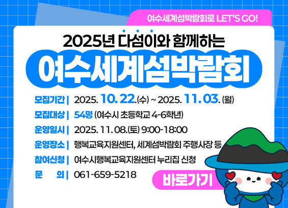 2025년 다섬이와 함께하는 여수세계섬박람회 모집기간 : 2025. 10. 22.(수) ~ 2025. 11. 03. (월) 모집대상 : 54명 (여수시 초등학교 4∼6학년) 운영일시 : 2025. 11. 08.(토) 9:00~18:00 운영장소 :행복교육지원센터, 세계섬박람회 주행사장 등. 참여신청 : 여수시행복교육지원센터 누리집 신청 문의 : 061-659-5218 자세히보기