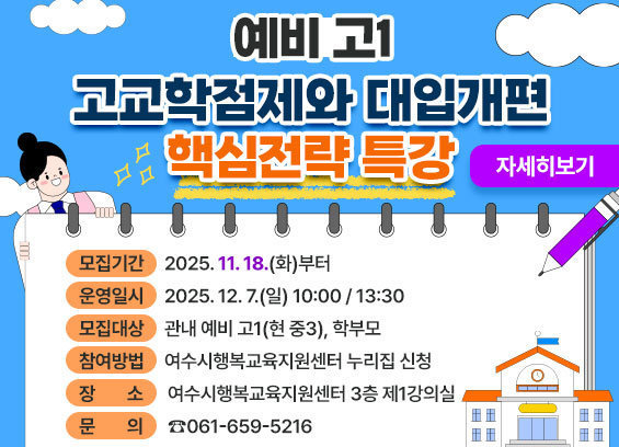 * 제목 : [예비 고1 고교학점제와 대입개편 핵심전략 특강] 참여자 모집 * 모집기간 : 2025. 11. 18.(화)부터 * 운영일시 : 2025. 12. 7.(일) 10:00 / 13:30 * 모집대상 : 관내 예비 고1(현 중3), 학부모 * 참여방법 : 여수시행복교육지원센터 누리집 신청 * 장소 : 여수시행복교육지원센터 3층 제1강의실 * 문의 : ☎061-659-5216