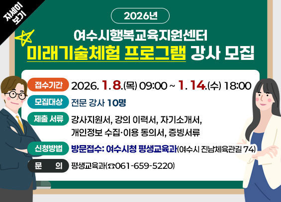 2026년 여수시행복교육지원센터 미래기술체험 프로그램 강사 모집 1. 접수기간: 2026. 1. 8.(목) 09:00 ~ 1. 14.(수) 18:00 2. 모집대상: 전문 강사 10명 3. 제출 서류:강사지원서, 강의 이력서, 자기소개서, 개인정보 수집·이용 동의서, 증빙서류 4. 신청방법:[방문접수] 여수시청 평생교육과(여수시 진남체육관길 74) 5. 문의: 평생교육과(☎061-659-5220) 자세히보기