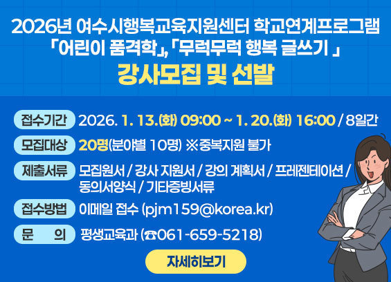 2026년 여수시행복교육지원센터 학교연계프로그램 「어린이 품격학」, 「무럭무럭 행복 글쓰기 」강사모집 및 선발  1. 접수기간: 2026. 1. 13.(화) 09:00 ∼ 1. 20.(화) 16:00 / 8일간  2. 모집대상: ２0명(분야별 10명) ※중복지원 불가  3. 제출 서류  1. [서식1] 모집원서 2. [서식2] 강사 지원서 3. [서식3] 강의 계획서 4. [서식4] 강의 프레젠테이션(20장 이내) 5. [서식5] 개인정보 수집 및 이용 동의서 6. [서식6] 성범죄 경력 조회 및 아동학대 관련 범죄 전력 조회 증명서 8. 증빙서류: 관련분야 학위 증명서·자격증 등 증빙서류 사본(필요시) 9. 증명서류: 경력증명서(강의 기간 및 강의 시간 기록 필수) 10. 주민등록증 초본(여수시 지역 인재 제출 서류 원본)  4. 접수방법 ： 이메일 접수(pjm159@korea.kr) 5. 문의: 평생교육과(☎061-659-5218) 자세히보기