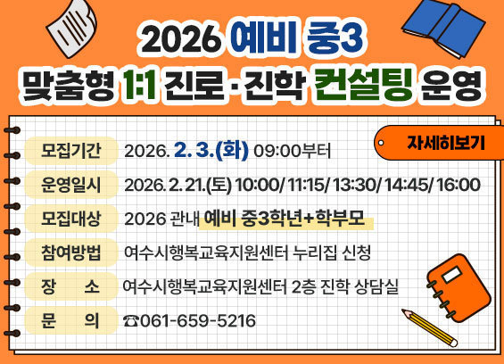 2026 예비 중3 맞춤형 1:1 진로·진학 컨설팅 운영 2. 모집기간: 2026. 2. 3.(화) 09:00부터 3. 운영일시: 2026. 2. 21.(토) 10:00/ 11:15/ 1:30/ 14:45/ 16:00 4. 모집대상: 2026 관내 예비 중3학년+학부모 5. 장소: 여수시행복교육지원센터 2층 진학 상담 6. 참여방법: 여수시행복교육지원센터 누리집 신청 7. 문의: 061-659-5216 자세히보기
