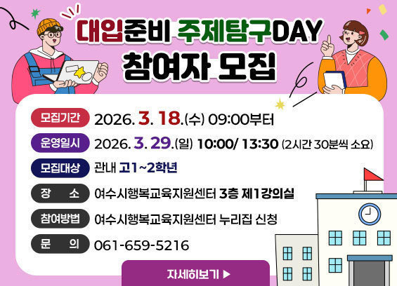 대입준비 주제탐구DAY 참여자 모집 -모집기간: 2026. 3. 18.(수) 09:00부터 -운영일시: 2026. 3. 29.(일) 10:00/ 13:30 (2시간 30분씩 소요) -모집대상: 관내 고1~2학년 -장소: 여수시행복교육지원센터 3층 제1강의실 -참여방법: 여수시행복교육지원센터 누리집 신청 -문의: 061-659-5216 자세히보기