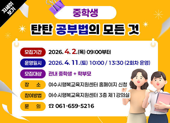 중학생 탄탄 공부법의 모든 것 -모집기간: 2026. 4. 2.(목) 09:00부터 -운영일시: 2026. 4. 11.(토) 10:00/ 13:30 (2회차 운영) -모집대상: 관내 재학 중인 중학생+학부모 -장소: 여수시행복교육지원센터 3층 제1강의실 -참여방법: 여수시행복교육지원센터 누리집 신청 -문의: 061-659-5216 자세히보기