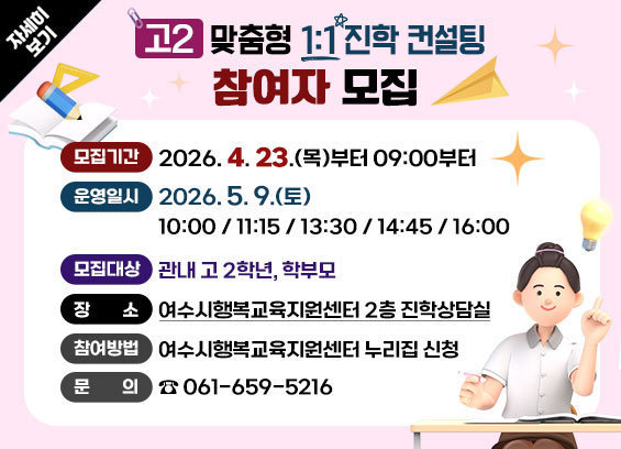 고2 맞춤형 1:1 진학 컨설팅 참여자 모집 -모집기간: 2026. 4. 23.(목) 09:00부터 -운영일시: 2026. 5. 9.(토) 10:00/ 11:15/ 13:30/ 14:45/ 16:00 -모집대상: 관내 고 2학년, 학부모 -장소: 여수시행복교육지원센터 2층 진학상담실 -참여방법: 여수시행복교육지원센터 누리집 신청 -문의: 061-659-5216 자세히보기