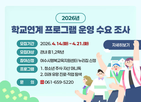 * 제목 : 「2026년 학교연계 프로그램 운영 수요 조사」 * 모집기간 : 2026. 4. 14.(화) ~ 4. 21.(화) * 모집대상 : 관내 중1,2학년 * 프로그램 : 1. 청소년 주식·자산 머니톡 2. 미래 유망 진로·직업 탐색 * 참여신청 : 여수시행복교육지원센터 누리집 신청 * 문의 : ☎ 061-659-5220