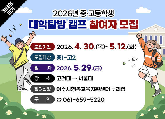 2026년 중·고등학생 대학탐방 캠프 참여자 모집 -모집기간 : 2026. 4. 30.(목)~ 5. 12.(화) -모집대상 : 중1~고2 -일 자 : 2026. 5. 29.(토) -장 소 : 고려대→서울대 -참여신청 : 여수시행복교육지원센터 누리집 -문의 : ☎ 061-659-5220