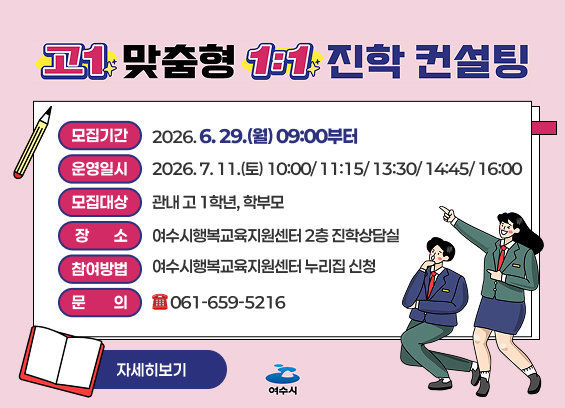 고1 맞춤형 1:1 진학 컨설팅 참여자 모집 모집기간: 2026. 6. 29.(월) 09:00부터 운영일시: 2026. 7. 11.(토) 10:00/ 11:15/ 13:30/ 14:45/ 16:00 모집대상: 관내 고 1학년, 학부모 장소: 여수시행복교육지원센터 2층 진학상담실 참여방법: 여수시행복교육지원센터 누리집 신청 문의: 061-659-5216 자세히보기