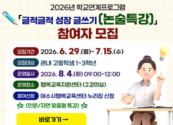 2026년 학교연계프로그램 「글적글적 성장 글쓰기(논술특강)」참여자 모집 * 모집기간 : 2026. 6. 29.(월) ~7. 15.(수) * 모집대상 : 관내 고등학생 1~3학년 * 운영일시 : 2026. 8. 4.(화) 9:00~12:00 * 운영장소 : 행복교육지원센터 (2강의실) * 참여신청 : 여수시행복교육센터 누리집 신청 (인문/자연 맞춤형 특강) 바로가기