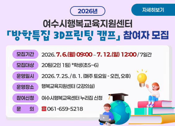 2026년 여수시행복교육지원센터「방학특집 3D프린팅 캠프」참여자모집  * 모집기간 : 2026. 7. 6.(월) 09:00 ∼ 7. 12.(일) 12:00 / 7일간  * 모집대상 : 20팀(2인 1팀) * 학생(초5~6)  * 운영일시 : 2026. 7. 25. / 8. 1. (매주 토요일 - 오전, 오후)  * 운영장소 : 행복교육지원센터 (2강의실)  * 참여신청 : 여수시행복교육센터 누리집 신청  * 문의 : ☎ 061-659-5218  자세히보기