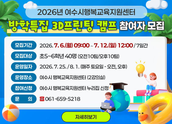 2026년 여수시행복교육지원센터「방학특집 3D프린팅 캠프」참여자모집  * 모집기간 : 2026. 7. 6.(월) 09:00 ∼ 7. 12.(일) 12:00 / 7일간  * 모집대상 : 20팀(2인 1팀) * 학생(초5~6)  * 운영일시 : 2026. 7. 25. / 8. 1. (매주 토요일 - 오전, 오후)  * 운영장소 : 행복교육지원센터 (2강의실)  * 참여신청 : 여수시행복교육센터 누리집 신청  * 문의 : ☎ 061-659-5218  자세히보기