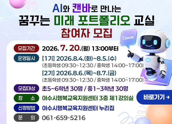 AI와 캔바로 만나는 꿈꾸는 미래 포트폴리오 교실 참여자 모집 -모집기간: 2026. 7. 20.(월) 13:00부터 - 운영일시: [1기] 2026.8.4.(화)~8.5.(수) (초등학생 09:30~12:30 / 중학생 14:00~17:00) [2기] 2026.8.6.(목)~8.7.(금) (초등학생 09:30~12:30 / 중학생 14:00~17:00) -모집대상: 초5~6학년 30명 / 중1~3학년 30명 - 장 소: 여수시행복교육지원센터 3층 제1강의실 -신청방법: 여수시행복교육지원센터 누리집 -문 의: 061-659-5216 바로가기