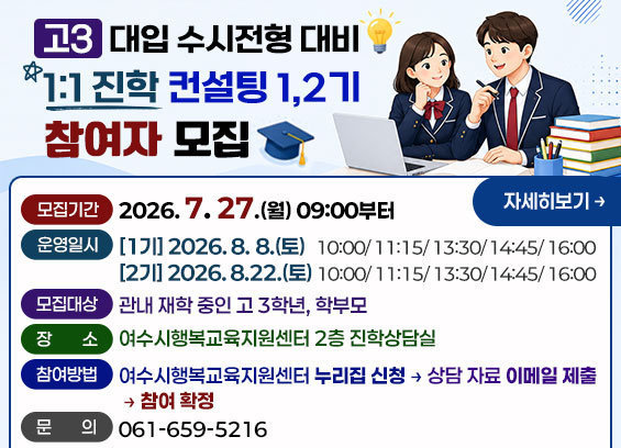 고3 대입 수시전형 대비 1:1 맞춤 컨설팅 참여자 모집 -모집기간: 2026. 7. 27.(월) 09:00부터 -운영일시 (1기) 2026. 8. 8.(토) 10:00/ 11:15/ 13:30/ 14:45/ 16:00 (2기) 2026. 8.22.(토) 10:00/ 11:15/ 13:30/ 14:45/ 16:00 -모집대상: 관내 재학 중인 고 3학년, 학부모 -장소: 여수시행복교육지원센터 2층 진학상담실 -참여방법: 여수시행복교육지원센터 누리집 신청→상담 자료 이메일 제출→참여 확정 -문의: 061-659-5216 자세히보기