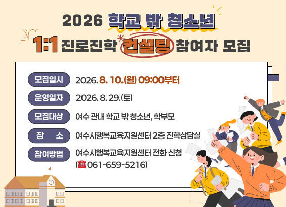 2026 학교 밖 청소년 1:1 진로진학 컨설팅 참여자 모집 2. 모집기간: 2026. 8. 10.(월) 09:00부터 3. 운영일자: 2026. 8. 29.(토) 4. 모집대상: 여수 관내 학교 밖 청소년, 학부모 ★ 여수시학교밖청소년지원센터 소속 청소년은 참여 신청 불가 5. 장소: 여수시행복교육지원센터 2층 진학상담실 6. 참여방법: 여수시행복교육지원센터 전화 신청(☎ 061-659-5216)