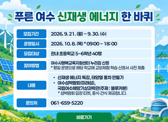 푸른 여수 신재생 에너지 한 바퀴 모집기간 : 2026. 9. 21. (월) ~ 9. 30. (수) 운영일시 : 2026. 10. 8. (목) * 09:00 ~ 18: 00 모집대상 : 관내 초등학교 5~6학년 40명 참여방법 : 여수시행복교육지원센터 누리집 신청 * 평일 운영으로 해당 학교에 교외체험 학습 신청서 사전 제출 내용 : 신재생 에너지 특강, 태양열 풍차 만들기 여수섬박람회(미래섬), 국립여수해양기상과학관(주제 : 블루카본) * 섬박람회 입장 티켓, 중식·간식 제공합니다. 문의처 : 061-659-5220