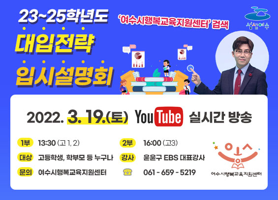 23~25학년도 대입전략 입시설명회 '여수시행복교육지원센터' 검색  2022. 3. 19.(토) YouTube 실시간 방송 1부 : 13:30 (고 1,2) 2부 : 16:00 (고3) 대상 : 고등학생, 학부모 등 누구나 강사 : 윤윤구 EBS 대표강사 문의 : 여수시행복교육지원센터 ☎ : 061-659-5219 섬섬여수, 여수시행복교육지원센터