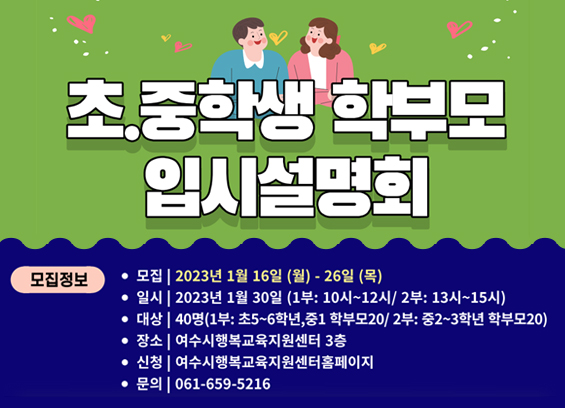 초 · 중학생 학부모 입시설명회 모집정보 - 모집 : 2023년 1월 16일 (월) ~ 26일(목) - 일시 : 2023년 1월 30일 (1부 : 10시 ~ 12시 / 2부 : 13시 ~ 15시) - 대상 : 40명 (1부 : 초5~6학년, 중1 학부모 20 / 2부 : 중2~3학년 학부모 20) - 장소 : 여수시행복교육지원센터 3층 - 신청 : 여수시 행복교육지원센터 홈페이지 - 문의 : 061-659-5216