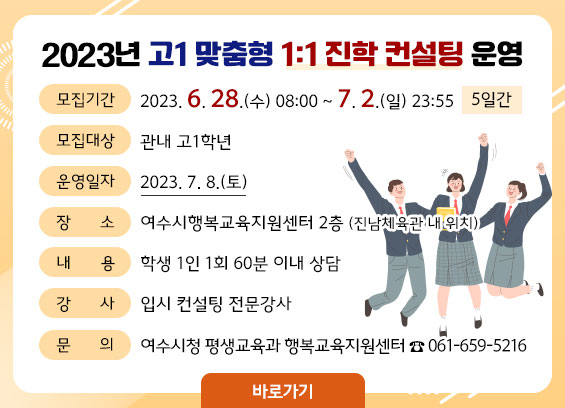 2023년 고1 맞춤형 1:1 진학 컨설팅 운영 -모집기간:2023. 6. 28.(수) 08:00 ~ 7. 2.(일) 23:55 -모집대상:관내 고1학년 -운영일자:2023. 7. 8.(토) -장소:여수시행복교육지원센터 2층 (진남체육관 내 위치) -내용:학생 1인 1회 60분 이내 상담 -강사:입시 컨설팅 전문강사 -문의:여수시청 평생교육과 행복교육지원센터 ☎ 061-659-5216 바로가기