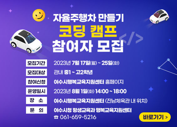 자율주행차 만들기 코딩 캠프 참여자 모집 ▶모집기간 : 2023년 7월 17일 월요일부터 25일 화요일까지 ▶모집대상 : 관내 중1~고2학년 ▶참여신청 : 여수시행복교육지원센터 홈페이지 ▶운영일시 : 2023년 8월 1일 화요일 14시부터 18시까지 ▶장소 : 여수시행복교육지원센터(진남체육관 내 위치) ▶문의 : 여수시청 평생교육과 행복교육지원센터 061-659-5216