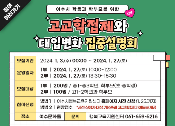 (여수시 학생과 학부모를 위한) 고교학점제와 대입변화 집중설명회 * 모집기간: 2024. 1. 3.(수) 00:00 ∼ 2024. 1. 27.(토) * 운영일자: (1부) 2024. 1. 27.(토) 10:00~12:00, (2부) 2024. 1. 27.(토) 13:30~15:30 * 모집대상: (1부) 200명 / 중1~중3학년, 학부모(초·중학생), (2부) 100명 / 고1~2학년과 학부모 * 참여신청: (방법1) 여수시행복교육지원센터 홈페이지 사전 신청(1. 25.까지), (방법2) 현장접수 * 사전 신청자 대상 (기념품과 고교학점제 가이드북) 제공 * 장소: 여수문화홀 * 문의: 여수시청 평생교육과 행복교육지원센터 ☎061-659-5216 참여하러가기