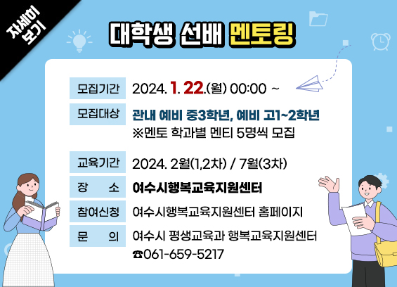대학생 선배 멘토링 * 모집기간: 2024. 1. 22.(월) 00:00 ∼ * 모집대상: 관내 예비 중3학년, 예비 고1~2학년 ※멘토 학과별 멘티 5명씩 모집 * 교육기간: 2024. 2월(1,2차) / 7월(3차) * 장소: 여수시행복교육지원센터 * 참여신청: 여수시행복교육지원센터 홈페이지 * 문의: 여수시 평생교육과 행복교육지원센터 ☎061-659-5217