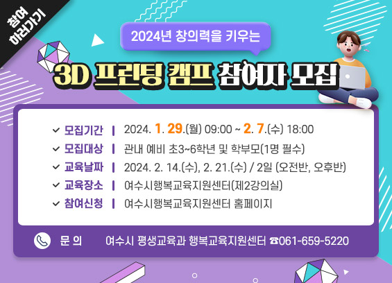 2024년 창의력을 키우는 3D 프린팅 캠프 참여자 모집  * 모집기간: 2024. 1. 29.(월) 09:00 ∼ 2. 7.(수) 18:00  * 모집대상: 관내 예비 초3~6학년 및 학부모(1명 필수)  * 교육날짜: 2024. 2. 14.(수), 2. 21.(수) / 2일 (오전반, 오후반)  * 교육장소: 여수시행복교육지원센터(제2강의실)  * 참여신청: 여수시행복교육지원센터 홈페이지  * 문의: 여수시 평생교육과 행복교육지원센터 ☎061-659-5220, 참여하러가기
