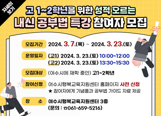 고 1~2학년을 위한 성적 오르는 내신 공부법 특강 참여자 모집 * 모집기간 : 2024. 3. 7.(목) ∼ 2024. 3. 23.(토)               * 운영일자 : (고1) 2024. 3. 23.(토) 10:00~12:00 , (고2) 2024. 3. 23.(토) 13:30~15:30             * 모집대상 : (여수시에 재학 중인) 고1~2학년  * 참여신청 : 여수시행복교육지원센터 홈페이지 사전 신청     ★ 참여자에게 기념품과 공부법 가이드 자료) 제공   * 장소 : 여수시행복교육지원센터 3층  * 문의 : 여수시청 평생교육과 행복교육지원센터 ☎061-659-5216 자세히보기
