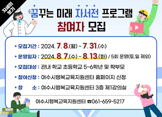 [꿈꾸는 미래 자서전 프로그램] 참여자 모집 * 모집기간 : 2024. 7. 8.(월) ~ 7. 31.(수) * 운영일자 : 2024. 8. 7.(수)~ 8. 13.(화) / 5회 운영(토.일 제외) * 모집대상 : 관내 학교 초등학교 5~6학년 및 학부모 * 참여신청 : 여수시행복교육지원센터 홈페이지 신청 * 장소 : 여수시행복교육지원센터 3층 제1강의실 * 문의 : 여수시행복교육지원센터 ☎061-659-5217 자세히보기