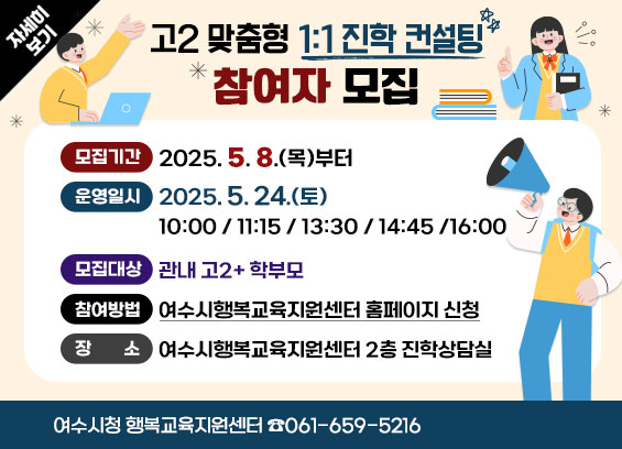 [고2 맞춤형 1:1 진학 컨설팅] 참여자 모집 * 모집기간 : 2025. 5. 8.(목)부터 * 운영일시 : 2025. 5. 24.(토) 10:00 / 11:15 / 13:30 / 14:45 /16:00 * 모집대상 : 관내 고2+ 학부모 * 참여방법 : 여수시행복교육지원센터 홈페이지 신청 * 장소 : 여수시행복교육지원센터 2층 진학상담실 여수시청 행복교육지원센터 ☎061-659-5216 자세히보기