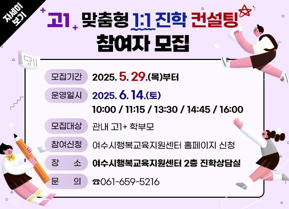  [고1 맞춤형 1:1 진학 컨설팅] 참여자 모집 * 모집기간 : 2025. 5. 29.(목)부터 * 운영일시 : 2025. 6. 14.(토) 10:00 / 11:15 / 13:30 / 14:45 /16:00 * 모집대상 : 관내 고1+ 학부모 * 참여방법 : 여수시행복교육지원센터 홈페이지 신청 * 장소 : 여수시행복교육지원센터 2층 진학상담실 * 문의 : ☎061-659-5216