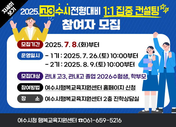 [2025. 고3 수시전형대비 1:1 집중 컨설팅] 참여자 모집 * 모집기간 : 2025. 7. 8.(화)부터 * 운영일시 - 1기 : 2025. 7. 26.(토) 10:00부터 - 2기 : 2025. 8. 9.(토) 10:00부터 * 모집대상 : 관내 고3, 관내고 졸업 2026수험생, 학부모 * 참여방법 : 여수시행복교육지원센터 홈페이지 신청 * 장소 : 여수시행복교육지원센터 2층 진학상담실 * 문의 : ☎061-659-5216 자세히보기