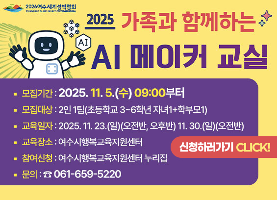 * 제목 : 2025년 가족과 함께하는 AI 메이커 교실 참여자 모집  * 모집기간 : 2025. 11. 5.(수) 09:00부터  * 모집대상 : 2인 1팀(초등학교 3~6학년 자녀1+학부모1)  * 교육일자 : 2025. 11. 23.(일)(오전반, 오후반) 11. 30.(일)(오전반)  * 교육장소 : 여수시행복교육지원센터  * 참여신청 : 여수시행복교육지원센터 누리집  * 문의 : ☎ 061-659-5220 신청하러가기 click!