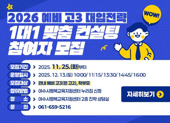 2026 예비 고3 대입전략 1대1 맞춤 컨설팅 참여자 모집   모집기간 : 2025. 11. 25.(화)부터  운영일시 : 2025. 12. 13.(토) 10:00/ 11:15/ 13:30/ 14:45/ 16:00  모집대상 : 관내 예비 고3(현 고2), 학부모  참여방법 : 여수시행복교육지원센터 누리집 신청  장소 : 여수시행복교육지원센터 2층 진학 상담실  문의 : 061-659-5216   자세히보기