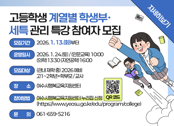 고등학생 계열별 학생부· 세특 관리 특강 참여자 모집  모집기간: 2026. 1. 13.(화)부터 운영일시: 2026. 1. 24.(토) / (인문교육)10:00 (의학)13:30 (자연공학)16:00 모집대상: (관내 재학 중) 2026 예비 고1~2학년+학부모 / 교사 장소: 여수시행복교육지원센터 참여방법: 여수시행복교육지원센터 신청 QR코드(https://www.yeosu.go.kr/edu/program/college) 문의: 061-659-5216  자세히보기