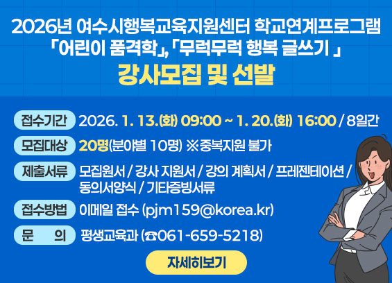 2026년 여수시행복교육지원센터 학교연계프로그램 「어린이 품격학」, 「무럭무럭 행복 글쓰기 」강사모집 및 선발  1. 접수기간: 2026. 1. 13.(화) 09:00 ∼ 1. 20.(화) 16:00 / 8일간  2. 모집대상: ２0명(분야별 10명) ※중복지원 불가  3. 제출 서류  1. [서식1] 모집원서 2. [서식2] 강사 지원서 3. [서식3] 강의 계획서 4. [서식4] 강의 프레젠테이션(20장 이내) 5. [서식5] 개인정보 수집 및 이용 동의서 6. [서식6] 성범죄 경력 조회 및 아동학대 관련 범죄 전력 조회 증명서 8. 증빙서류: 관련분야 학위 증명서·자격증 등 증빙서류 사본(필요시) 9. 증명서류: 경력증명서(강의 기간 및 강의 시간 기록 필수) 10. 주민등록증 초본(여수시 지역 인재 제출 서류 원본)  4. 접수방법 ： 이메일 접수(pjm159@korea.kr) 5. 문의: 평생교육과(☎061-659-5218) 자세히보기