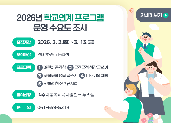 2026년 학교연계 프로그램 운영 수요도 조사 모집기간 : 2026. 3. 3.(화) ~ 3. 13.(금) 모집대상 : 관내 초. 중. 고등학생 프로그램 :1. 어린이 품격학 2. 글적글적 성장 글쓰기 3. 무럭무럭 행복 글쓰기 4. 미래기술 체험 5. 레벨업 청소년 뮤지컬 참여신청 : 여수시행복교육지원센터 누리집 문의 : 061-659-5218 자세히보기