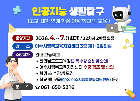 인공지능 생활탐구(고교-대학 연계 학점 인정 '학교 밖 교육') -운영기간: 2026. 4. ~ 7.(1학기) / 32차시 2학점 인정 -장소: 여수시행복교육지원센터 3층 제1·2강의실 -수강절차: 관내 고등학교-전라남도도교육청(과목 수강 요청 및 승인)-여수시행복교육지원센터 수강 협조 및 승인-학기 초 수강생 모집-학교 밖 교육(장소: 여수시행복교육지원센터) 운영 -문의: 061-659-5216