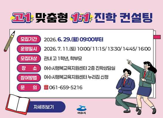 고1 맞춤형 1:1 진학 컨설팅 참여자 모집 모집기간: 2026. 6. 29.(월) 09:00부터 운영일시: 2026. 7. 11.(토) 10:00/ 11:15/ 13:30/ 14:45/ 16:00 모집대상: 관내 고 1학년, 학부모 장소: 여수시행복교육지원센터 2층 진학상담실 참여방법: 여수시행복교육지원센터 누리집 신청 문의: 061-659-5216 자세히보기